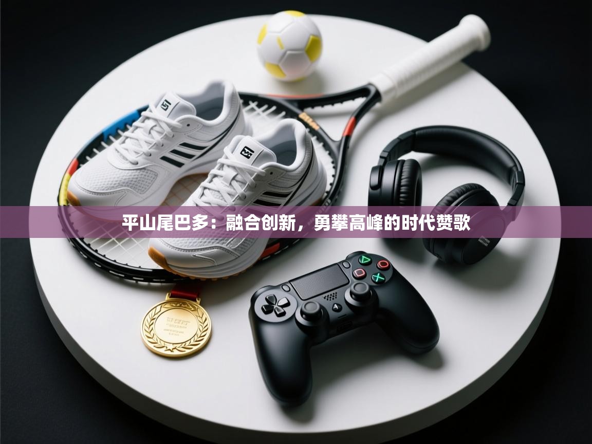 平山尾巴多：融合创新，勇攀高峰的时代赞歌  第2张